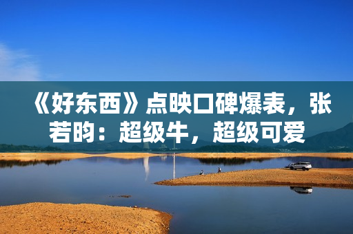 《好东西》点映口碑爆表，张若昀：超级牛，超级可爱