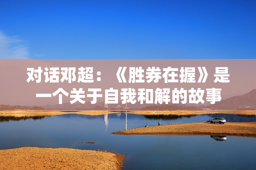 对话邓超：《胜券在握》是一个关于自我和解的故事