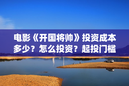 电影《开国将帅》投资成本多少？怎么投资？起投门槛？(电影《开国将帅1955》)