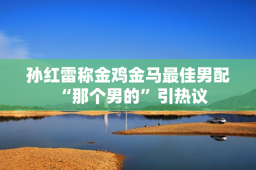 孙红雷称金鸡金马最佳男配“那个男的”引热议