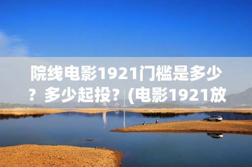 院线电影1921门槛是多少？多少起投？(电影1921放映多长时间)