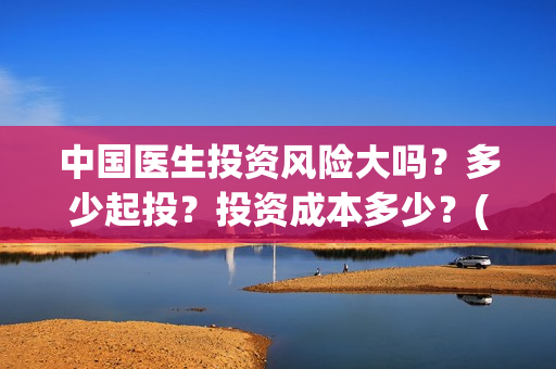 中国医生投资风险大吗？多少起投？投资成本多少？(中国医生投资方参股)