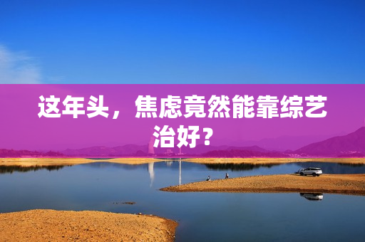 这年头，焦虑竟然能靠综艺治好？