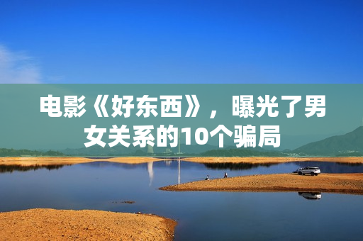 电影《好东西》，曝光了男女关系的10个骗局