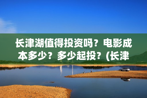 长津湖值得投资吗？电影成本多少？多少起投？(长津湖值不值得投资)