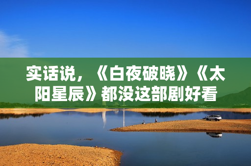 实话说,《白夜破晓》《太阳星辰》都没这部剧好看 实话说,《白夜破晓》《太阳星辰》都没这部剧好看