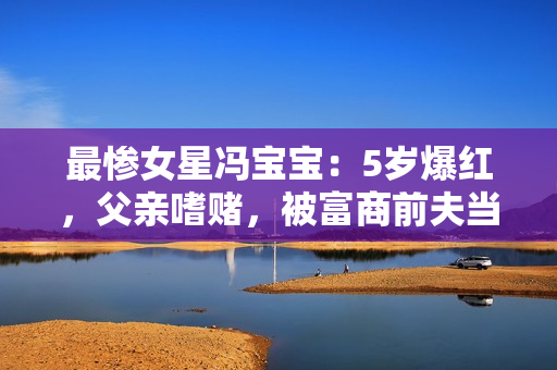 最惨女星冯宝宝:5岁爆红,父亲嗜赌,被富商前夫当成“摇钱树” 最惨女星冯宝宝:5岁爆红,父亲嗜赌,被富商前夫当成“摇钱树”