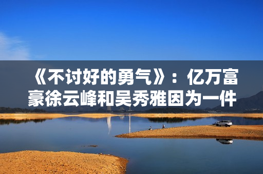 《不讨好的勇气》:亿万富豪徐云峰和吴秀雅因为一件事果断分手 《不讨好的勇气》:亿万富豪徐云峰和吴秀雅因为一件事果断分手