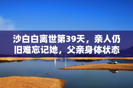 沙白白离世第39天,亲人仍旧难忘记她,父亲身体状态不太理想 沙白白离世第39天,亲人仍旧难忘记她,父亲身体状态不太理想