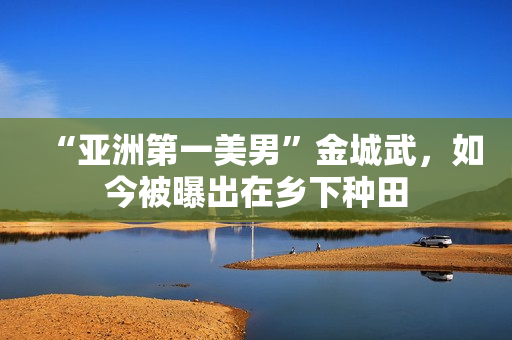 “亚洲第一美男”金城武，如今被曝出在乡下种田