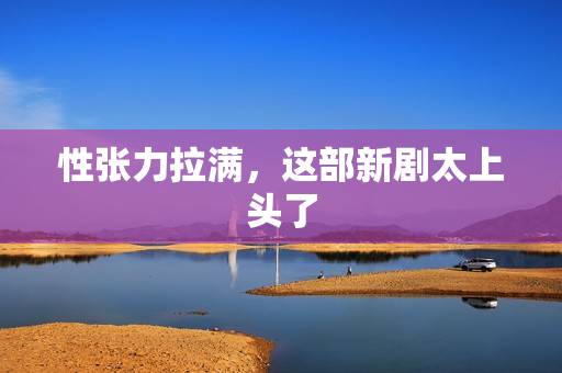 性张力拉满,这部新剧太上头了 性张力拉满,这部新剧太上头了