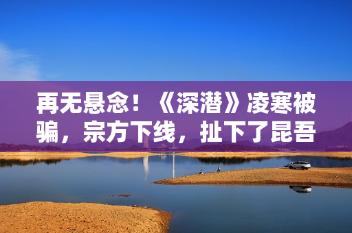 再无悬念！《深潜》凌寒被骗，宗方下线，扯下了昆吾最后的遮羞布