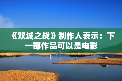 《双城之战》制作人表示：下一部作品可以是电影
