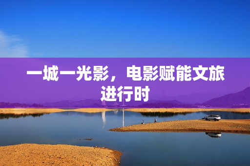 一城一光影，电影赋能文旅进行时