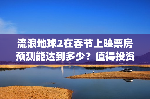 流浪地球2在春节上映票房预测能达到多少?值得投资吗?(流浪地球2vcr) 流浪地球2在春节上映票房预测能达到多少?值得投资吗?(流浪地球2vcr)