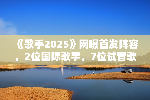 《歌手2025》网曝首发阵容，2位国际歌手，7位试音歌手应补位