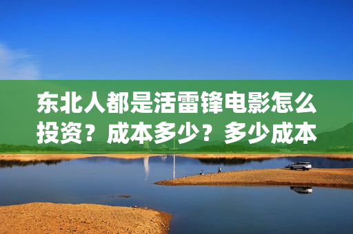东北人都是活雷锋电影怎么投资？成本多少？多少成本？还能投？(东北人都是活雷锋电视剧)
