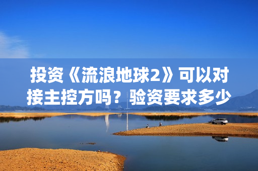 投资《流浪地球2》可以对接主控方吗？验资要求多少？(投资《流浪地球》多少钱)