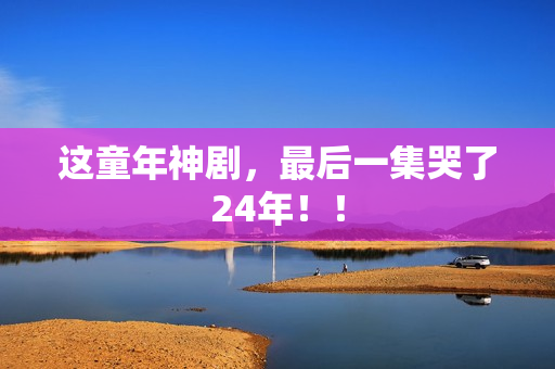 这童年神剧，最后一集哭了24年！！