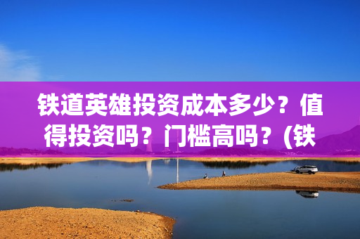 铁道英雄投资成本多少？值得投资吗？门槛高吗？(铁道英雄投资成本多少?)