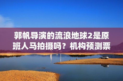 郭帆导演的流浪地球2是原班人马拍摄吗？机构预测票房多少？能投资吗(郭帆为什么拍流浪地球)