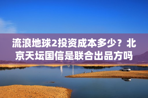流浪地球2投资成本多少？北京天坛国信是联合出品方吗？(流浪地球2投资方都有哪些公司)