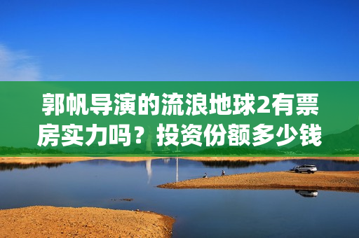 郭帆导演的流浪地球2有票房实力吗？投资份额多少钱一份？收益率高吗(郭帆导演流浪地球3下一部作品)