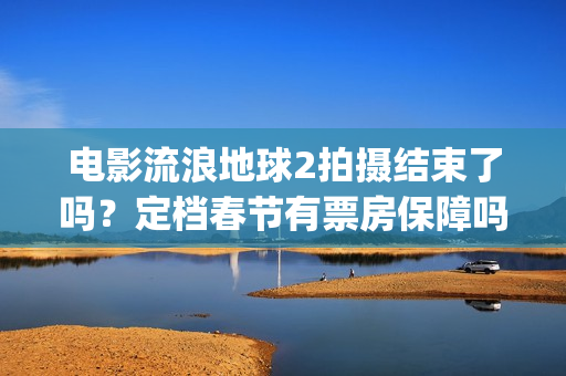 电影流浪地球2拍摄结束了吗？定档春节有票房保障吗？投资能参与吗？(电影流浪地球2完整版)
