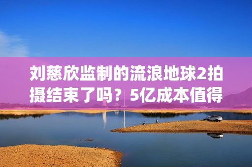 刘慈欣监制的流浪地球2拍摄结束了吗?5亿成本值得参与投资吗?(刘慈欣代表小说) 刘慈欣监制的流浪地球2拍摄结束了吗?5亿成本值得参与投资吗?(刘慈欣代表小说)