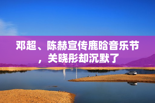 邓超、陈赫宣传鹿晗音乐节，关晓彤却沉默了