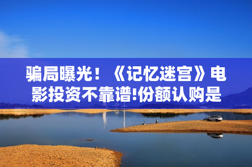 骗局曝光!《记忆迷宫》电影投资不靠谱!份额认购是骗局!其中有何猫腻——抵制耐克 骗局曝光!《记忆迷宫》电影投资不靠谱!份额认购是骗局!其中有何猫腻——抵制耐克