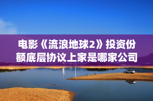 电影《流浪地球2》投资份额底层协议上家是哪家公司？拿了多少份额？(电影流浪地球演员表)