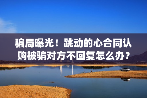 骗局曝光！跳动的心合同认购被骗对方不回复怎么办？怎么追回资金？——抵制耐克(跳动百科)