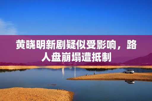 黄晓明新剧疑似受影响，路人盘崩塌遭抵制