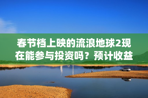 春节档上映的流浪地球2现在能参与投资吗？预计收益能有多少？(春节档上映的电影2021)