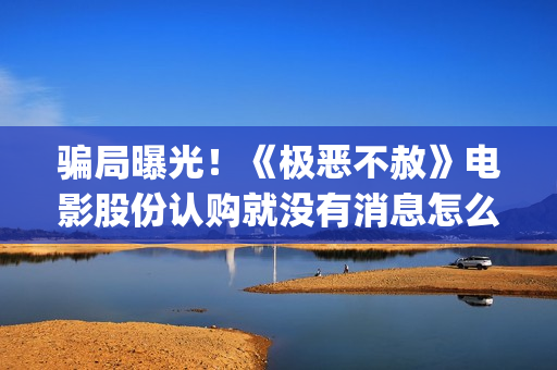 骗局曝光！《极恶不赦》电影股份认购就没有消息怎么回事？——抵制耐克(极惠买是真的吗)