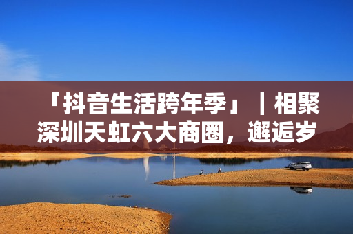  「抖音生活跨年季」｜相聚深圳天虹六大商圈，邂逅岁末心动盛宴