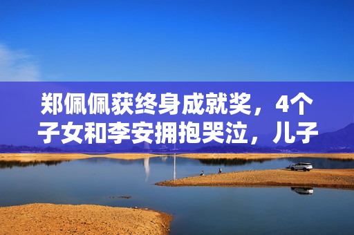 郑佩佩获终身成就奖,4个子女和李安拥抱哭泣,儿子哽咽致辞 郑佩佩获终身成就奖,4个子女和李安拥抱哭泣,儿子哽咽致辞