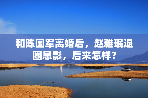 和陈国军离婚后,赵雅珉退圈息影,后来怎样? 和陈国军离婚后,赵雅珉退圈息影,后来怎样?