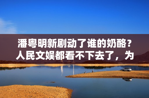 潘粤明新剧动了谁的奶酪？人民文娱都看不下去了，为它发声真解气