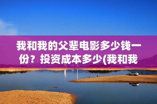 我和我的父辈电影多少钱一份?投资成本多少(我和我的父辈电影什么时候上映) 我和我的父辈电影多少钱一份?投资成本多少(我和我的父辈电影什么时候上映)