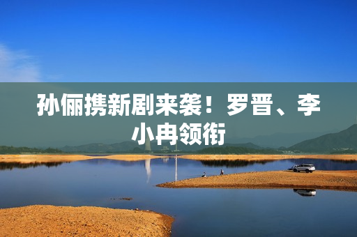 孙俪携新剧来袭！罗晋、李小冉领衔