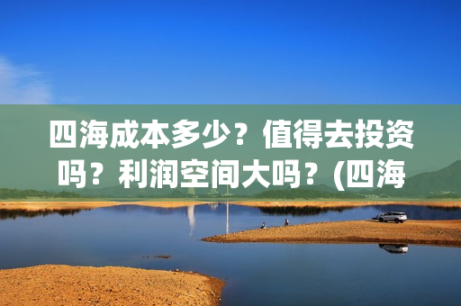 四海成本多少？值得去投资吗？利润空间大吗？(四海成本多少)