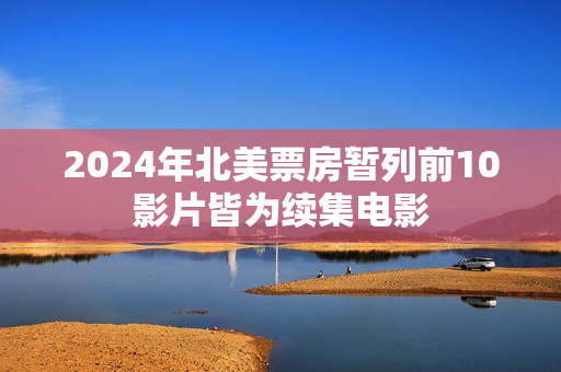 2024年北美票房暂列前10影片皆为续集电影