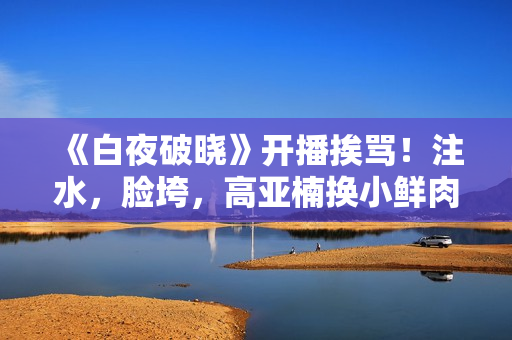 《白夜破晓》开播挨骂！注水，脸垮，高亚楠换小鲜肉，反派最带感