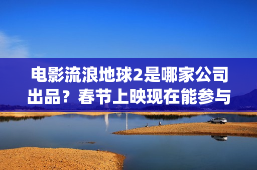 电影流浪地球2是哪家公司出品？春节上映现在能参与投资吗？(电影流浪地球2完整版)
