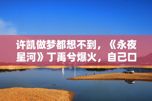 许凯做梦都想不到，《永夜星河》丁禹兮爆火，自己口碑却“暴跌”