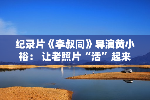 纪录片《李叔同》导演黄小裕: 让老照片“活”起来再现情景 纪录片《李叔同》导演黄小裕: 让老照片“活”起来再现情景
