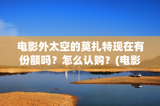 电影外太空的莫扎特现在有份额吗?怎么认购?(电影外太空的莫扎特在线观看) 电影外太空的莫扎特现在有份额吗?怎么认购?(电影外太空的莫扎特在线观看)