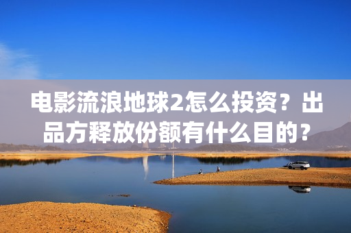 电影流浪地球2怎么投资？出品方释放份额有什么目的？(流浪地球2观后感)